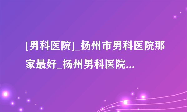 [男科医院]_扬州市男科医院那家最好_扬州男科医院前十排行？