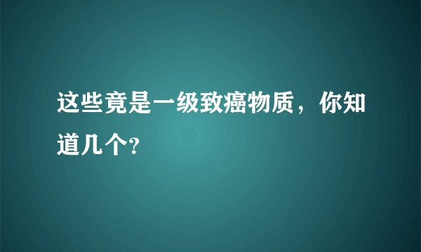 这些竟是一级致癌物质,你知道几个?
