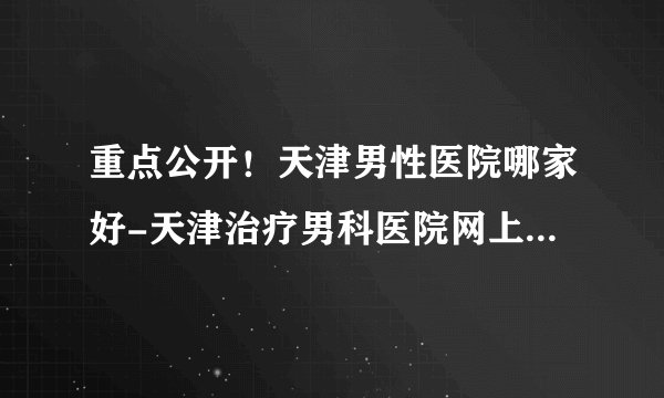 重点公开!天津男性医院哪家好-天津治疗男科医院网上预约挂号【便民利民】