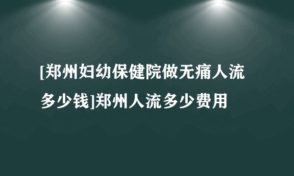 [郑州妇幼保健院做无痛人流多少钱]郑州人流多少费用