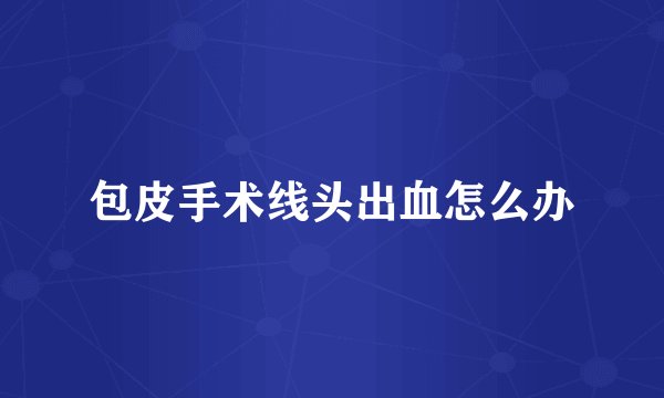 包皮手术线头出血怎么办
