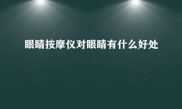 眼睛按摩仪对眼睛有什么好处