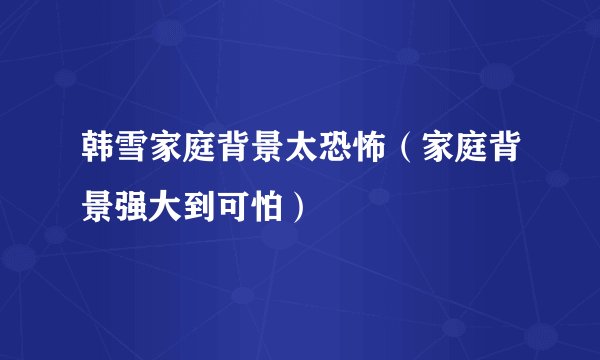韩雪家庭背景太恐怖（家庭背景强大到可怕）