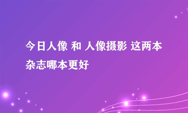 今日人像 和 人像摄影 这两本杂志哪本更好