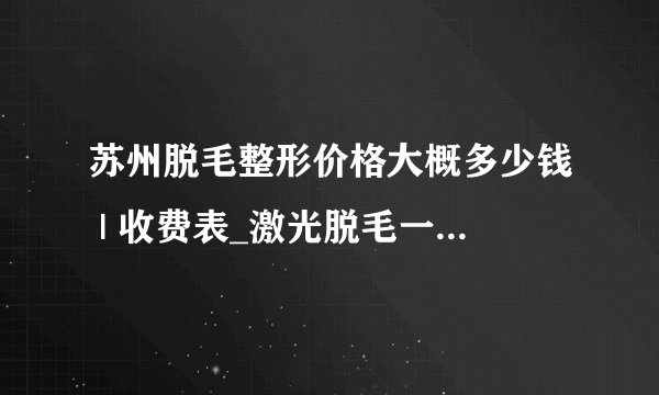 苏州脱毛整形价格大概多少钱 | 收费表_激光脱毛一般要脱几次才行呢?