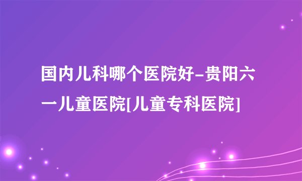 国内儿科哪个医院好-贵阳六一儿童医院[儿童专科医院]