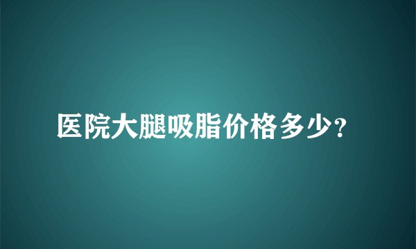 医院大腿吸脂价格多少？