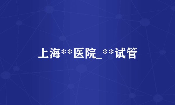 上海**医院_**试管