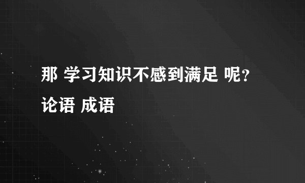 那 学习知识不感到满足 呢？ 论语 成语