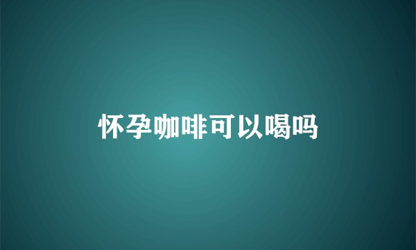 怀孕咖啡可以喝吗