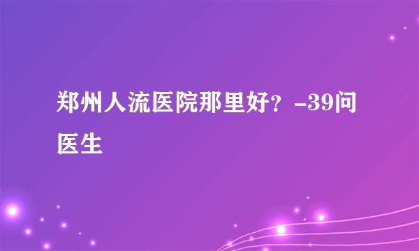 郑州人流医院那里好？-39问医生