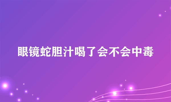 眼镜蛇胆汁喝了会不会中毒