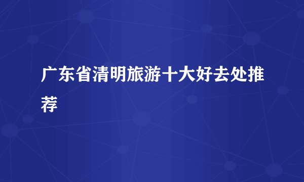 广东省清明旅游十大好去处推荐