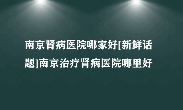 南京肾病医院哪家好[新鲜话题]南京治疗肾病医院哪里好