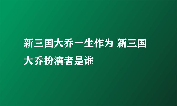 新三国大乔一生作为 新三国大乔扮演者是谁
