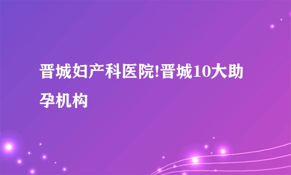 晋城妇产科医院!晋城10大助孕机构