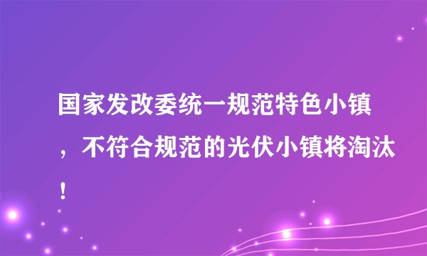 国家发改委统一规范特色小镇,不符合规范的光伏小镇将淘汰!