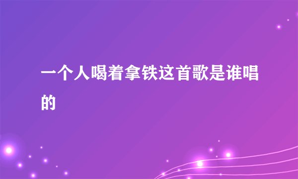 一个人喝着拿铁这首歌是谁唱的