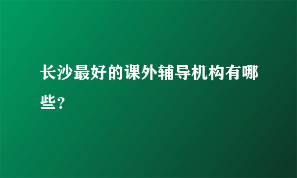 长沙最好的课外辅导机构有哪些？