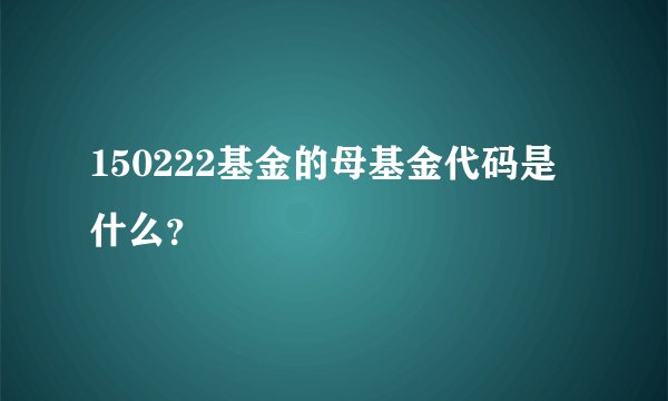 150222基金的母基金代码是什么？