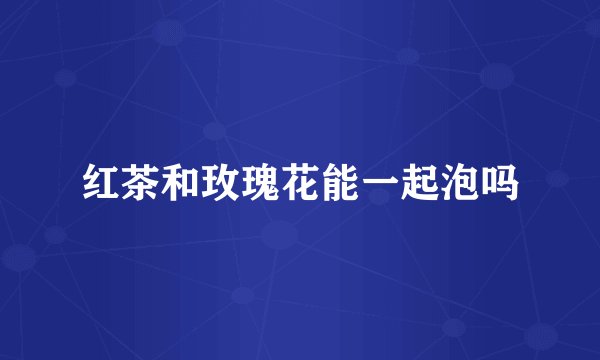 红茶和玫瑰花能一起泡吗