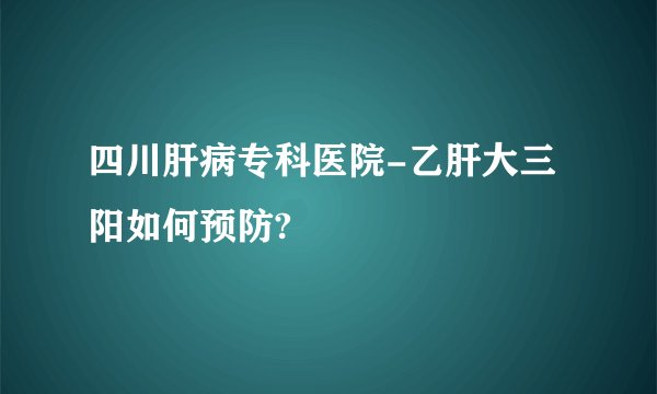 四川肝病专科医院-乙肝大三阳如何预防?
