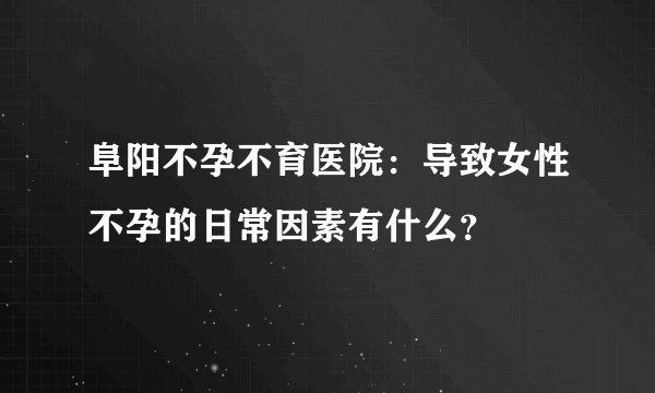阜阳不孕不育医院：导致女性不孕的日常因素有什么？