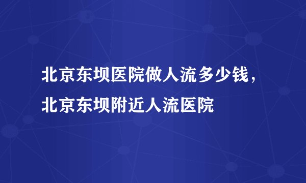 北京东坝医院做人流多少钱，北京东坝附近人流医院