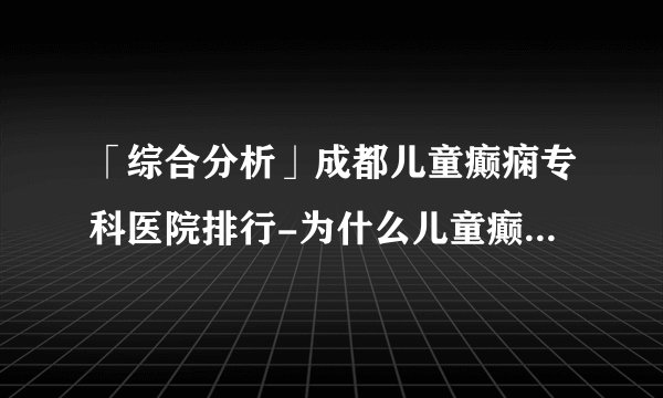 「综合分析」成都儿童癫痫专科医院排行-为什么儿童癫痫病不好治