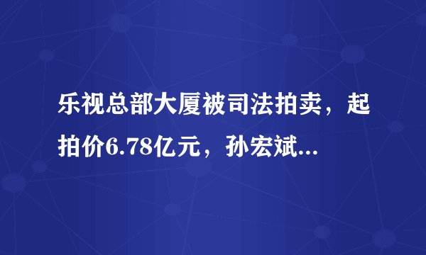乐视总部大厦被司法拍卖,起拍价6.78亿元,孙宏斌会出手吗?