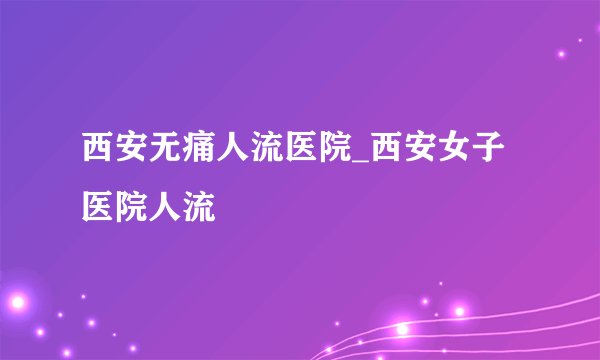 西安无痛人流医院_西安女子医院人流