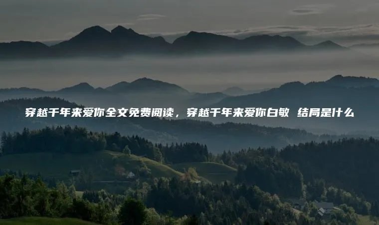 穿越千年来爱你全文免费阅读，穿越千年来爱你白敏 结局是什么
