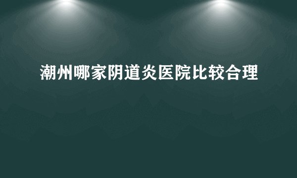 潮州哪家阴道炎医院比较合理