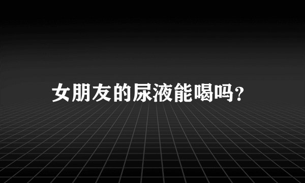 女朋友的尿液能喝吗？