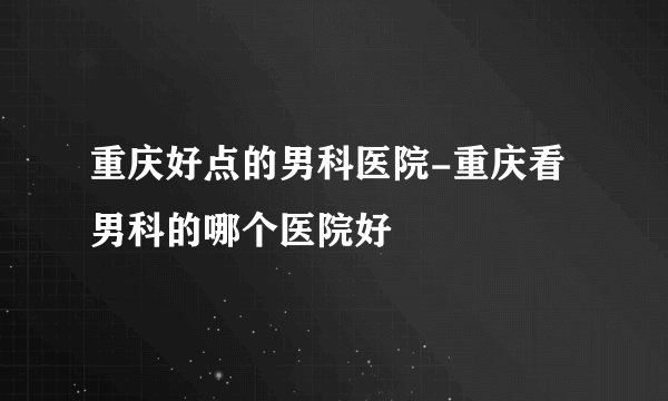 重庆好点的男科医院-重庆看男科的哪个医院好