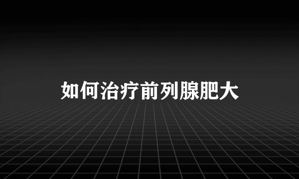 如何治疗前列腺肥大