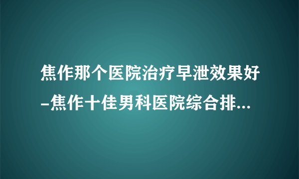 焦作那个医院治疗早泄效果好-焦作十佳男科医院综合排行名单？