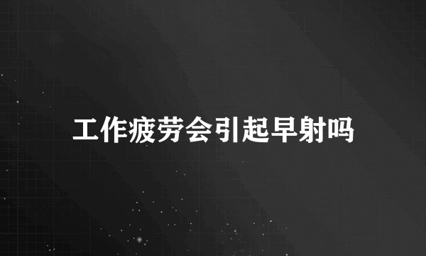 工作疲劳会引起早射吗