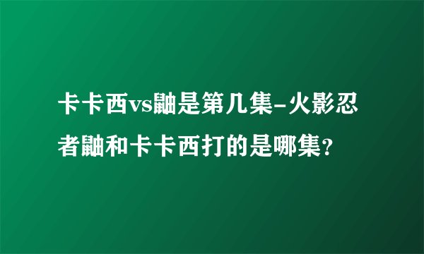 卡卡西vs鼬是第几集-火影忍者鼬和卡卡西打的是哪集？