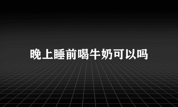 晚上睡前喝牛奶可以吗