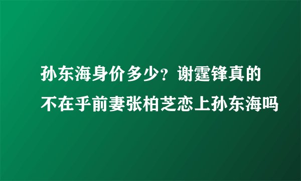 孙东海身价多少？谢霆锋真的不在乎前妻张柏芝恋上孙东海吗