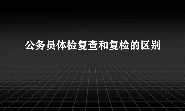 公务员体检复查和复检的区别