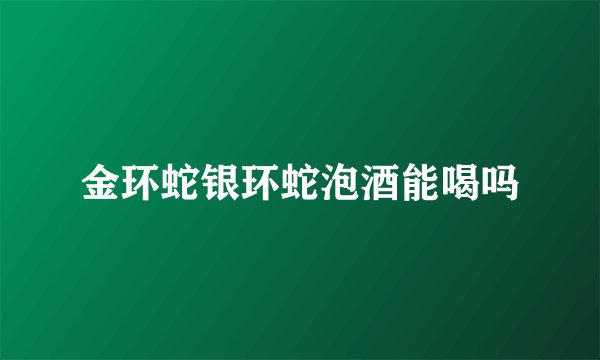 金环蛇银环蛇泡酒能喝吗