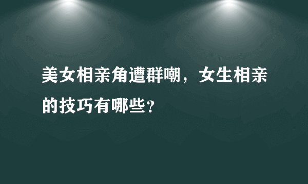 美女相亲角遭群嘲,女生相亲的技巧有哪些?