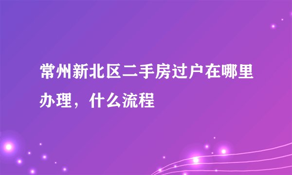 常州新北区二手房过户在哪里办理,什么流程