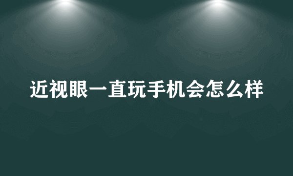近视眼一直玩手机会怎么样