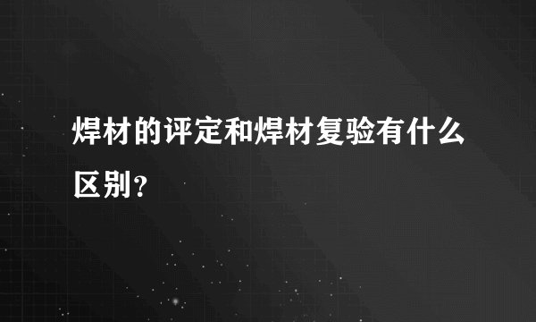 焊材的评定和焊材复验有什么区别？
