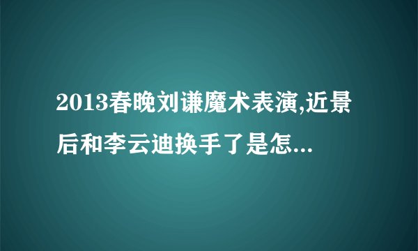 2013春晚刘谦魔术表演,近景后和李云迪换手了是怎么回事啊。