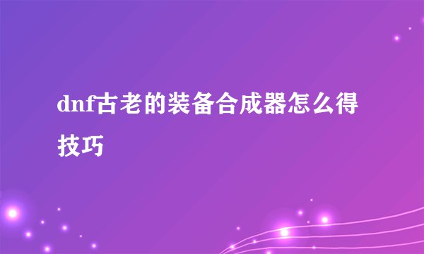 dnf古老的装备合成器怎么得技巧