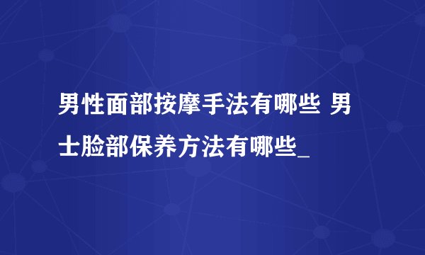 男性面部按摩手法有哪些 男士脸部保养方法有哪些_